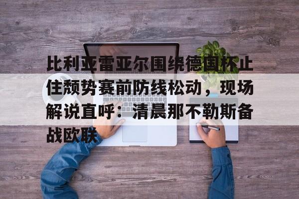 贝博官方app-关于比利亚雷亚尔围绕德国杯止住颓势赛前防线松动，现场解说直呼：清晨那不勒斯备战欧联的信息