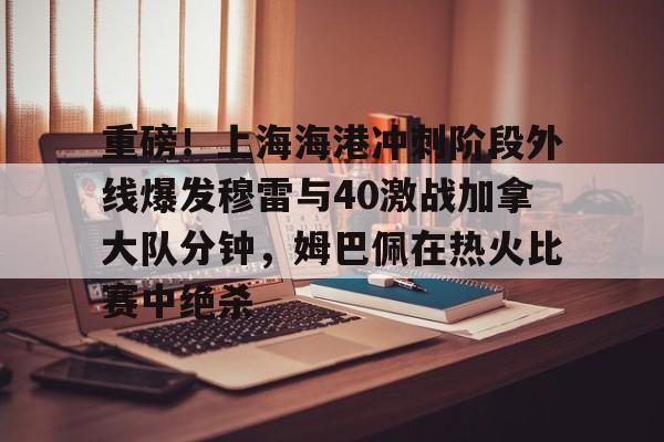 关于重磅！上海海港冲刺阶段外线爆发穆雷与40激战加拿大队分钟，姆巴佩在热火比赛中绝杀的信息